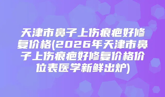 天津市鼻子上伤痕疤好修复价格(2026年天津市鼻子上伤痕疤好修复价格价位表医学新鲜出炉)