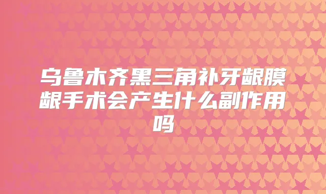 乌鲁木齐黑三角补牙龈膜龈手术会产生什么副作用吗