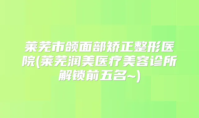 莱芜市颌面部矫正整形医院(莱芜润美医疗美容诊所解锁前五名~)