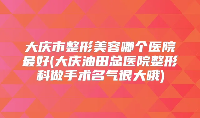 大庆市整形美容哪个医院好(大庆油田总医院整形科做手术名气很大哦)
