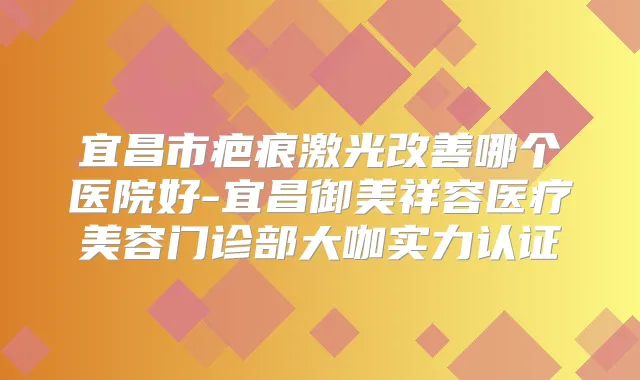 宜昌市疤痕激光哪个医院好-宜昌御美祥容医疗美容门诊部大咖实力认证