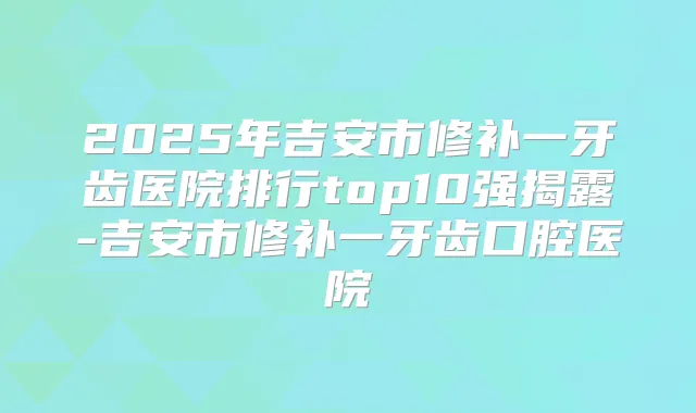 2025年吉安市修补一牙齿医院排行top10强揭露-吉安市修补一牙齿口腔医院