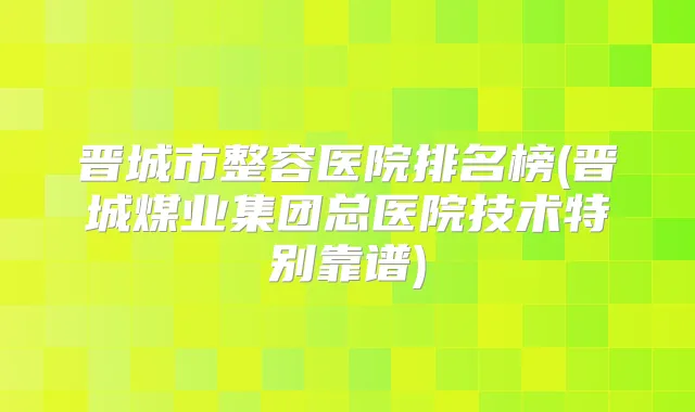 晋城市整容医院排名榜(晋城煤业集团总医院技术特别靠谱)