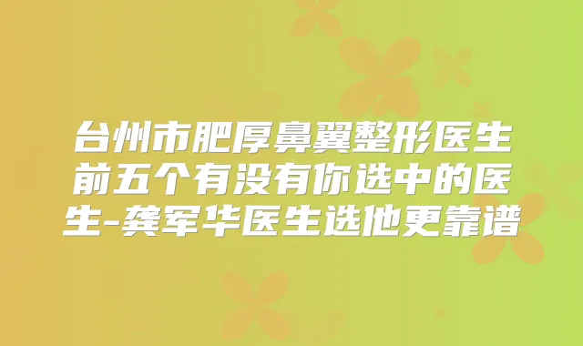 台州市肥厚鼻翼整形医生前五个有没有你选中的医生-龚军华医生选他更靠谱