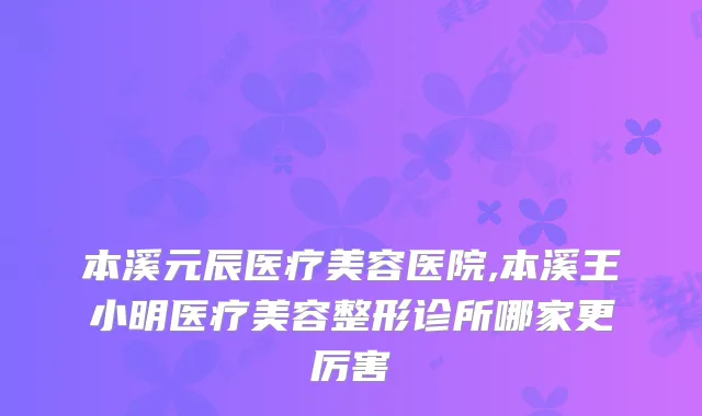 本溪元辰医疗美容医院,本溪王小明医疗美容整形诊所哪家更厉害