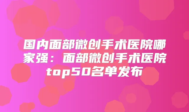 国内面部微创手术医院哪家强：面部微创手术医院top50名单发布