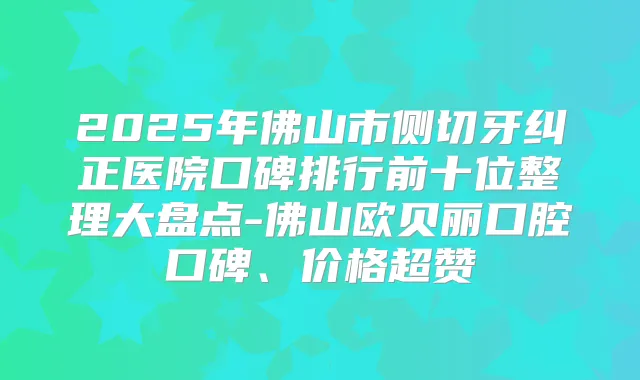 2025年佛山市侧切牙纠正医院口碑排行前十位整理大盘点-佛山欧贝丽口腔口碑、价格超赞