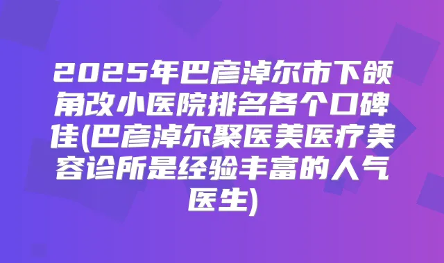 2025年巴彦淖尔市下颌角改小医院排名各个口碑佳(巴彦淖尔聚医美医疗美容诊所是经验丰富的人气医生)