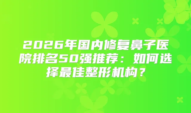 2026年国内修复鼻子医院排名50强推荐：如何选择佳整形机构？