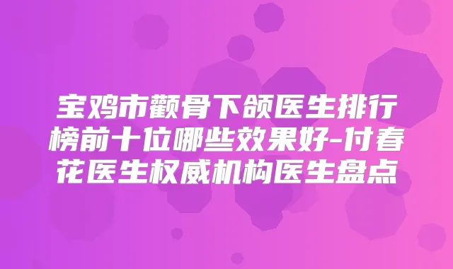 宝鸡市颧骨下颌医生排行榜前十位哪些效果好-付春花医生机构医生盘点