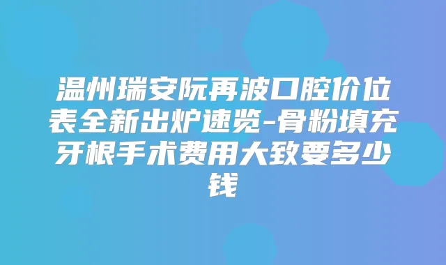 温州瑞安阮再波口腔价位表全新出炉速览-骨粉填充牙根手术费用大致要多少钱