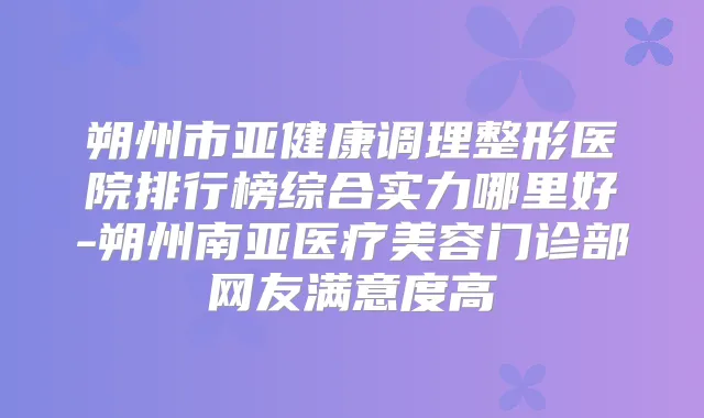 朔州市亚健康调理整形医院排行榜综合实力哪里好-朔州南亚医疗美容门诊部网友满意度高