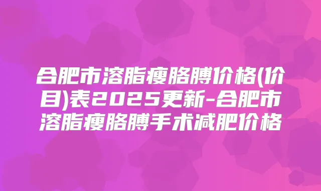 合肥市溶脂瘦胳膊价格(价目)表2025更新-合肥市溶脂瘦胳膊手术减肥价格