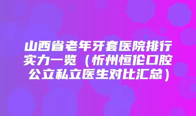 山西省老年牙套医院排行实力一览（忻州恒伦口腔公立私立医生对比汇总）