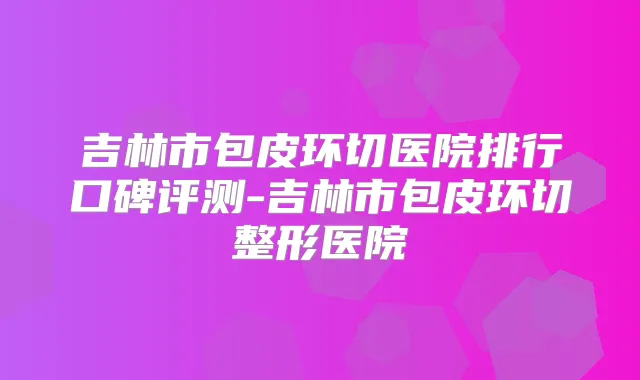 吉林市包皮环切医院排行口碑评测-吉林市包皮环切整形医院