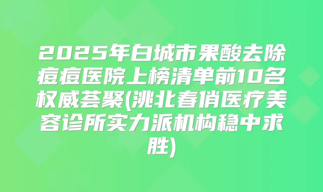 2025年白城市果酸去除痘痘医院上榜清单前10名荟聚(洮北春俏医疗美容诊所实力派机构稳中求胜)