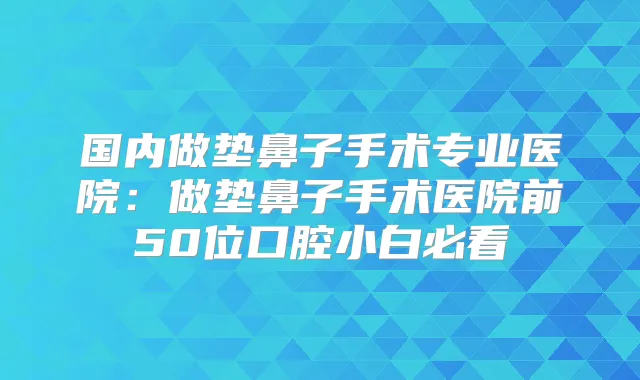 国内做垫鼻子手术专业医院：做垫鼻子手术医院前50位口腔小白必看