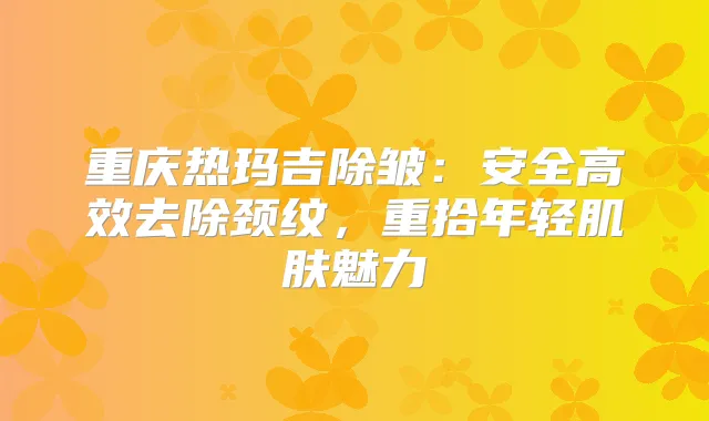 重庆热玛吉除皱:安全高效去除颈纹,重拾年轻肌肤魅力