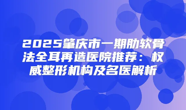 2025肇庆市一期肋软骨法全耳再造医院推荐:整形机构及名医解析