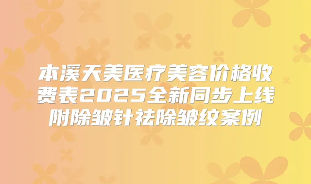 本溪天美医疗美容价格收费表2025全新同步上线附除皱针祛除皱纹案例