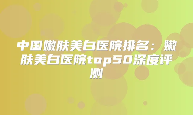 中国嫩肤美白医院排名：嫩肤美白医院top50深度评测