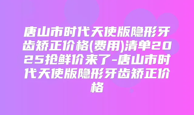 唐山市时代天使版隐形牙齿矫正价格(费用)清单2025抢鲜价来了-唐山市时代天使版隐形牙齿矫正价格