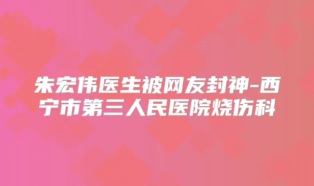 朱宏伟医生被网友封神-西宁市第三人民医院烧伤科