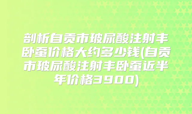 剖析自贡市玻尿酸注射丰卧蚕价格大约多少钱(自贡市玻尿酸注射丰卧蚕近半年价格3900)