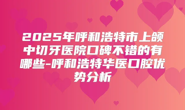 2025年呼和浩特市上颌中切牙医院口碑不错的有哪些-呼和浩特华医口腔优势分析