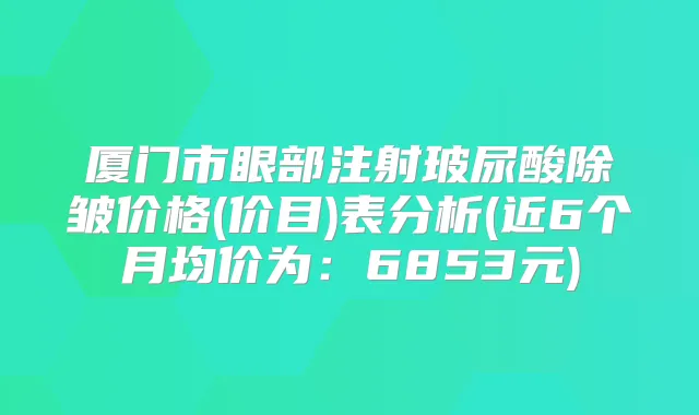 厦门市眼部注射玻尿酸除皱价格(价目)表分析(近6个月均价为：6853元)