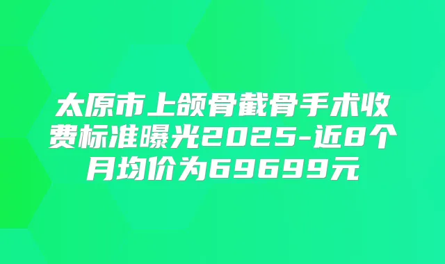 太原市上颌骨截骨手术收费标准曝光2025-近8个月均价为69699元