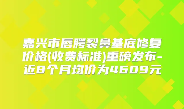 嘉兴市唇腭裂鼻基底修复价格(收费标准)重磅发布-近8个月均价为4609元