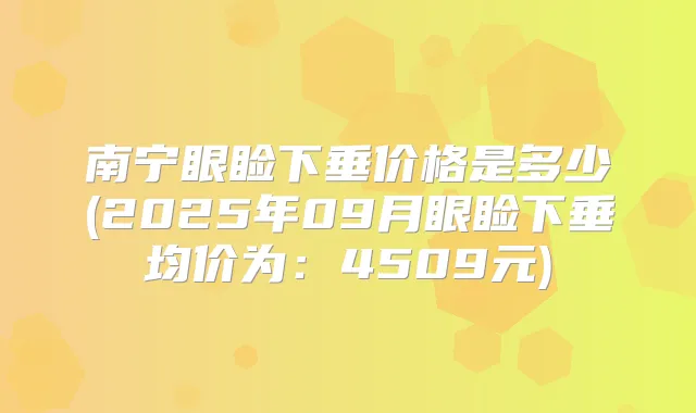 南宁眼睑下垂价格是多少(2025年09月眼睑下垂均价为：4509元)