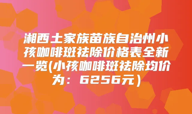 湘西土家族苗族自治州小孩咖啡斑祛除价格表全新一览(小孩咖啡斑祛除均价为：6256元）