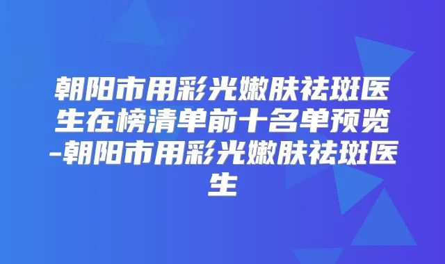 朝阳市用彩光嫩肤祛斑医生在榜清单前十名单预览-朝阳市用彩光嫩肤祛斑医生
