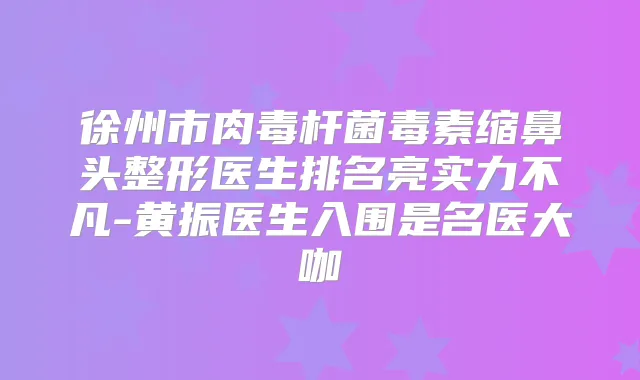 徐州市毒素缩鼻头整形医生排名亮实力不凡-黄振医生入围是名医大咖