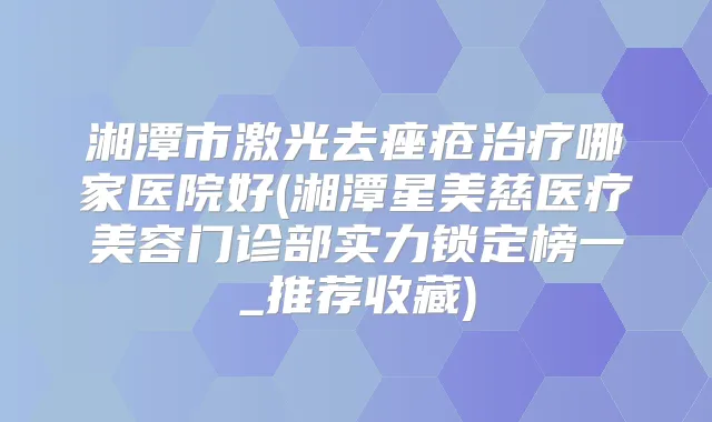 湘潭市激光去痤疮哪家医院好(湘潭星美慈医疗美容门诊部实力锁定榜一_推荐收藏)