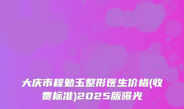 大庆市程勉玉整形医生价格(收费标准)2025版曝光