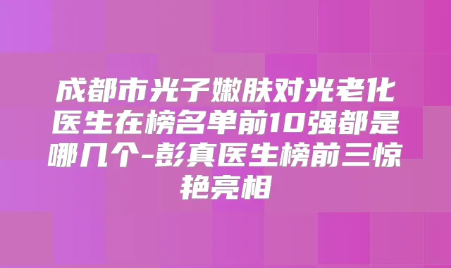 成都市光子嫩肤对光老化医生在榜名单前10强都是哪几个-医生榜前三惊艳亮相