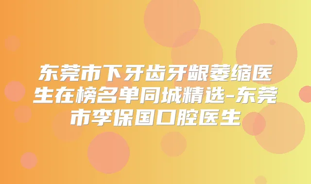 东莞市下牙齿牙龈萎缩医生在榜名单同城精选-东莞市李保国口腔医生