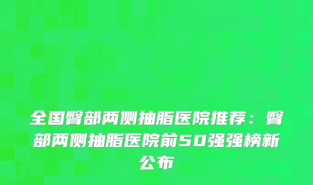 全国臀部两侧抽脂医院推荐：臀部两侧抽脂医院前50强强榜新公布