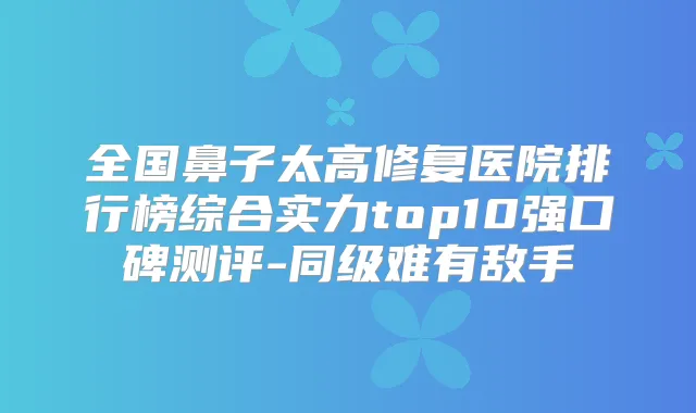 全国鼻子太高修复医院排行榜综合实力top10强口碑测评-同级难有敌手