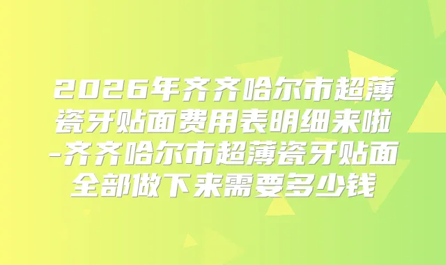 2026年齐齐哈尔市超薄瓷牙贴面费用表明细来啦-齐齐哈尔市超薄瓷牙贴面全部做下来需要多少钱