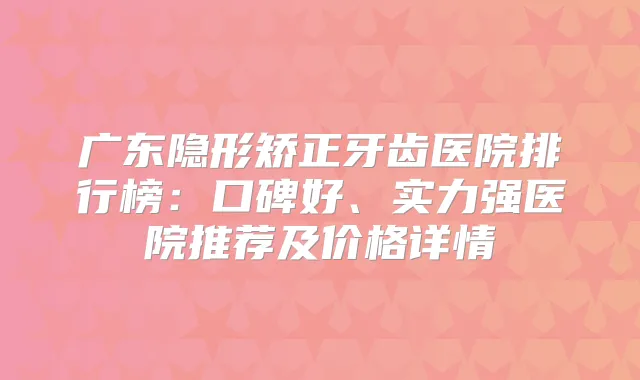 广东隐形矫正牙齿医院排行榜：口碑好、实力强医院推荐及价格详情