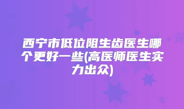 西宁市低位阻生齿医生哪个更好一些(高医师医生实力出众)