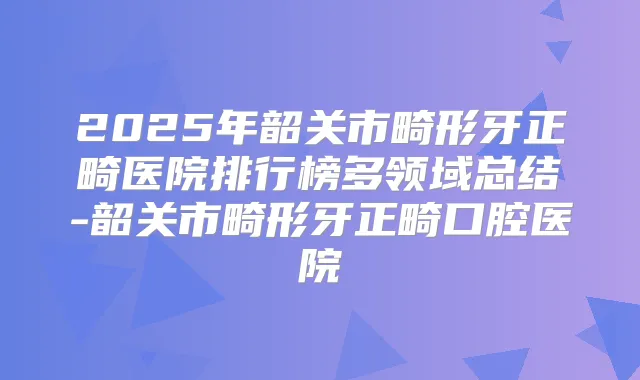 2025年韶关市畸形牙正畸医院排行榜多领域总结-韶关市畸形牙正畸口腔医院