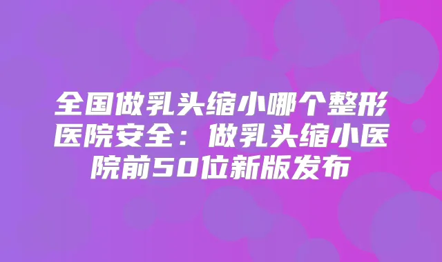 全国做乳头缩小哪个整形医院安全：做乳头缩小医院前50位新版发布