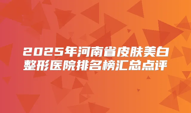 2025年河南省皮肤美白整形医院排名榜汇总点评