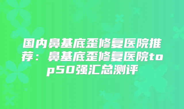 国内鼻基底歪修复医院推荐:鼻基底歪修复医院top50强汇总测评