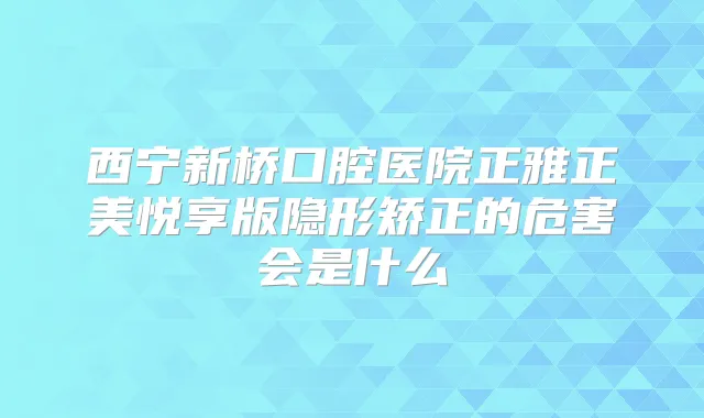 西宁新桥口腔医院正雅正美悦享版隐形矫正的危害会是什么